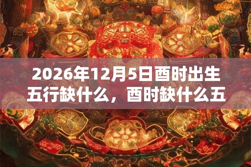 2026年12月5日酉时出生五行缺什么,酉时缺什么五行 2026年12月5日酉时出生五行缺什么,酉时缺什么五行