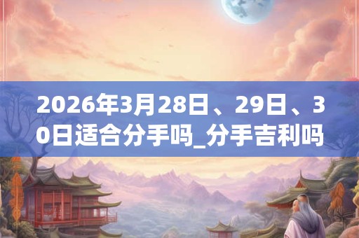 2026年3月28日、29日、30日适合分手吗_分手吉利吗 2026年3月28日、29日、30日适合分手吗_分手吉利吗