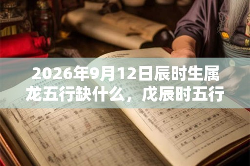 2026年9月12日辰时生属龙五行缺什么,戊辰时五行缺什么 2026年9月12日辰时生属龙五行缺什么,戊辰时五行缺什么