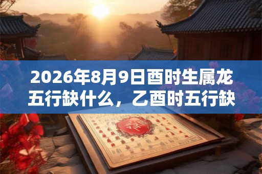 2026年8月9日酉时生属龙五行缺什么,乙酉时五行缺什么 2026年8月9日酉时生属龙五行缺什么,乙酉时五行缺什么