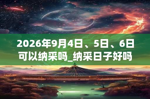 2026年9月4日、5日、6日可以纳采吗_纳采日子好吗