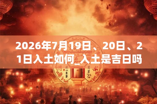 2026年7月19日、20日、21日入土如何_入土是吉日吗