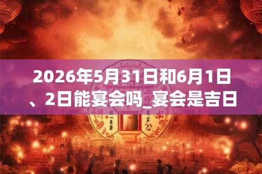 2026年5月31日和6月1日、2日能宴会吗_宴会是吉日吗