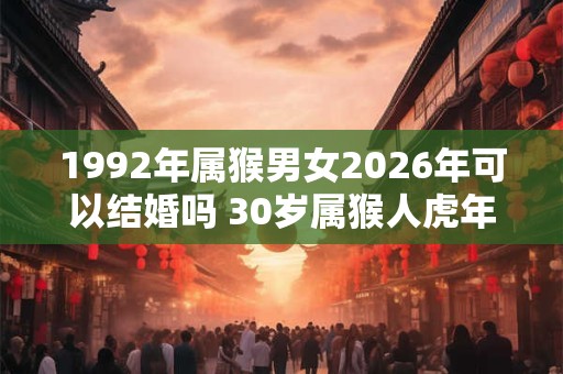 1992年属猴男女2026年可以结婚吗 30岁属猴人虎年结婚要注意什么