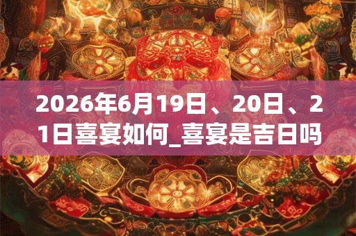 2026年6月19日、20日、21日喜宴如何_喜宴是吉日吗 2026年6月19日、20日、21日喜宴如何_喜宴是吉日吗