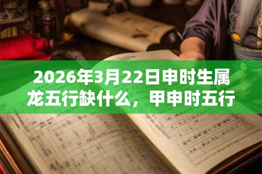 2026年3月22日申时生属龙五行缺什么,甲申时五行缺什么 2026年3月22日申时生属龙五行缺什么,甲申时五行缺什么