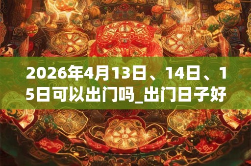 2026年4月13日、14日、15日可以出门吗_出门日子好吗 2026年4月13日、14日、15日可以出门吗_出门日子好吗