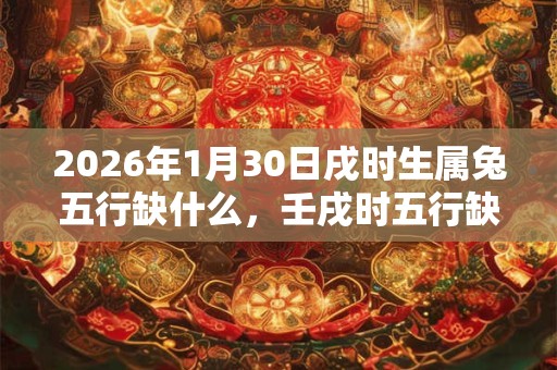 2026年1月30日戌时生属兔五行缺什么,壬戌时五行缺什么 2026年1月30日戌时生属兔五行缺什么,壬戌时五行缺什么