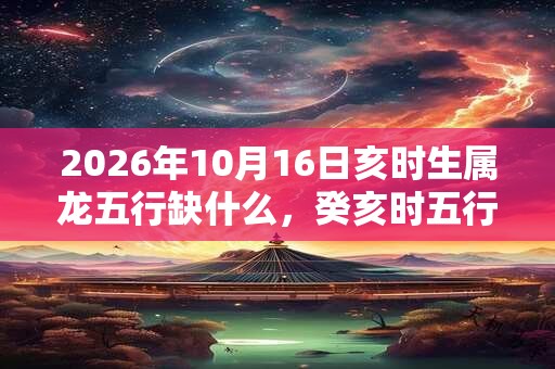 2026年10月16日亥时生属龙五行缺什么,癸亥时五行缺什么 2026年10月16日亥时生属龙五行缺什么,癸亥时五行缺什么