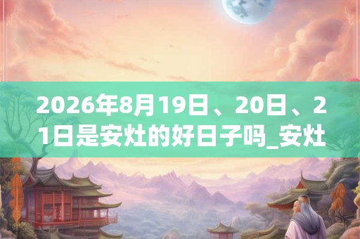 2026年8月19日、20日、21日是安灶的好日子吗_安灶可以吗