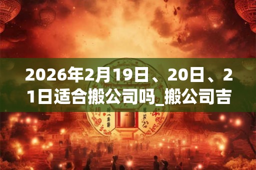 2026年2月19日、20日、21日适合搬公司吗_搬公司吉利吗 2026年2月19日、20日、21日适合搬公司吗_搬公司吉利吗