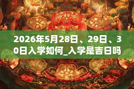 2026年5月28日、29日、30日入学如何_入学是吉日吗 2026年5月28日、29日、30日入学如何_入学是吉日吗