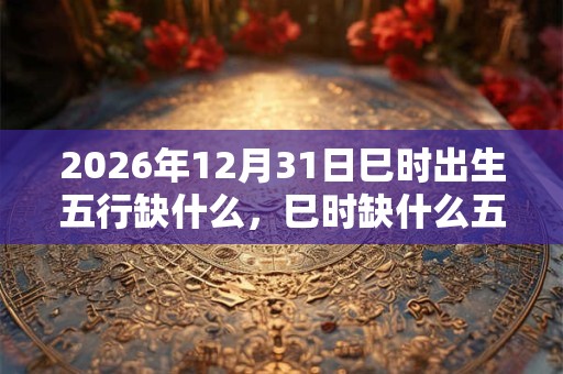 2026年12月31日巳时出生五行缺什么,巳时缺什么五行 2026年12月31日巳时出生五行缺什么,巳时缺什么五行