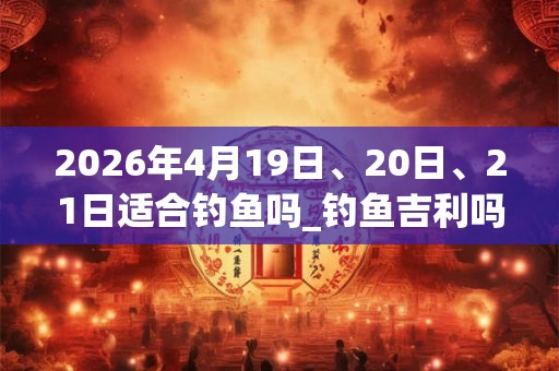 2026年4月19日、20日、21日适合钓鱼吗_钓鱼吉利吗 2026年4月19日、20日、21日适合钓鱼吗_钓鱼吉利吗