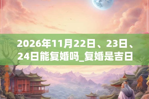 2026年11月22日、23日、24日能复婚吗_复婚是吉日吗 2026年11月22日、23日、24日能复婚吗_复婚是吉日吗