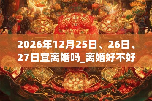 2026年12月25日、26日、27日宜离婚吗_离婚好不好 2026年12月25日、26日、27日宜离婚吗_离婚好不好