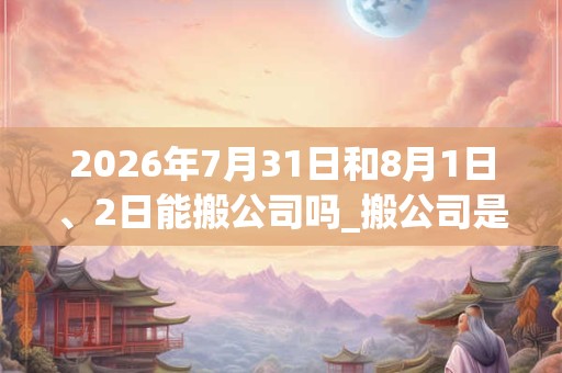 2026年7月31日和8月1日、2日能搬公司吗_搬公司是吉日吗 2026年7月31日和8月1日、2日能搬公司吗_搬公司是吉日吗