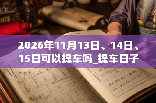 2026年11月13日、14日、15日可以提车吗_提车日子好吗 2026年11月13日、14日、15日可以提车吗_提车日子好吗