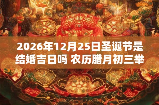 2026年12月25日圣诞节是结婚吉日吗 农历腊月初三举办婚礼好吗 2026年12月25日圣诞节是结婚吉日吗 农历腊月初三举办婚礼好吗