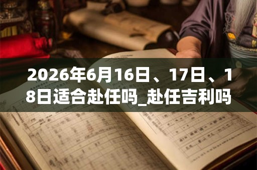 2026年6月16日、17日、18日适合赴任吗_赴任吉利吗 2026年6月16日、17日、18日适合赴任吗_赴任吉利吗