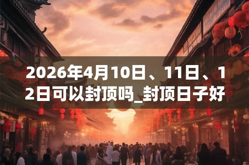 2026年4月10日、11日、12日可以封顶吗_封顶日子好吗 2026年4月10日、11日、12日可以封顶吗_封顶日子好吗