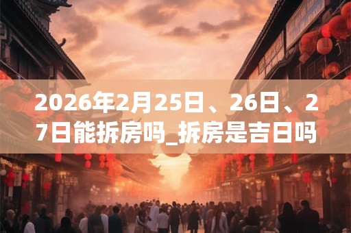 2026年2月25日、26日、27日能拆房吗_拆房是吉日吗 2026年2月25日、26日、27日能拆房吗_拆房是吉日吗