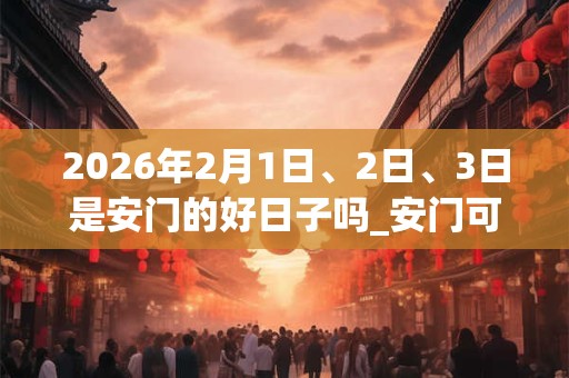 2026年2月1日、2日、3日是安门的好日子吗_安门可以吗 2026年2月1日、2日、3日是安门的好日子吗_安门可以吗