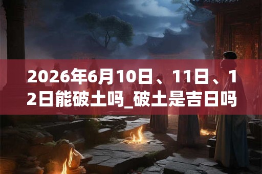 2026年6月10日、11日、12日能破土吗_破土是吉日吗