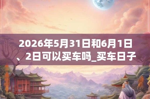 2026年5月31日和6月1日、2日可以买车吗_买车日子好吗 2026年5月31日和6月1日、2日可以买车吗_买车日子好吗