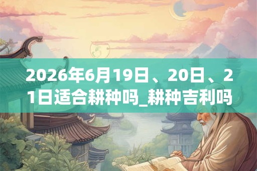 2026年6月19日、20日、21日适合耕种吗_耕种吉利吗 2026年6月19日、20日、21日适合耕种吗_耕种吉利吗