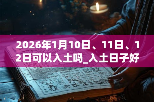 2026年1月10日、11日、12日可以入土吗_入土日子好吗 2026年1月10日、11日、12日可以入土吗_入土日子好吗
