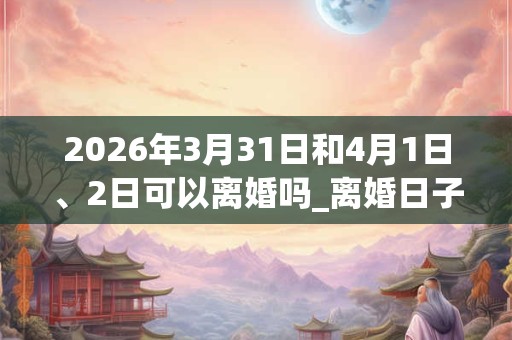 2026年3月31日和4月1日、2日可以离婚吗_离婚日子好吗 2026年3月31日和4月1日、2日可以离婚吗_离婚日子好吗