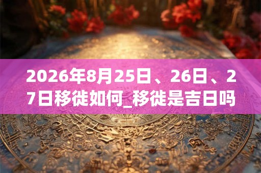 2026年8月25日、26日、27日移徙如何_移徙是吉日吗 2026年8月25日、26日、27日移徙如何_移徙是吉日吗