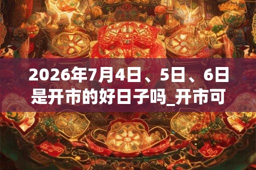 2026年7月4日、5日、6日是开市的好日子吗_开市可以吗 2026年7月4日、5日、6日是开市的好日子吗_开市可以吗