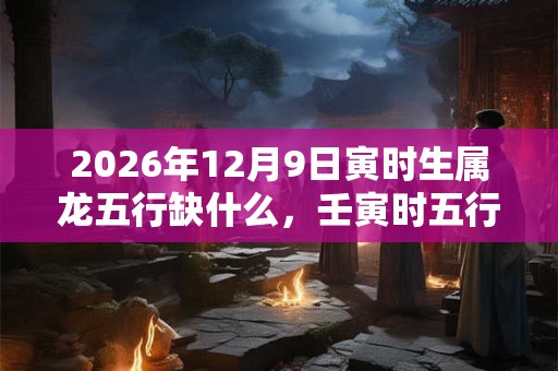 2026年12月9日寅时生属龙五行缺什么,壬寅时五行缺什么 2026年12月9日寅时生属龙五行缺什么,壬寅时五行缺什么