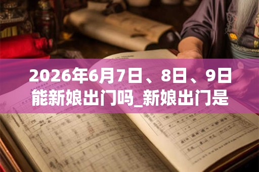 2026年6月7日、8日、9日能新娘出门吗_新娘出门是吉日吗 2026年6月7日、8日、9日能新娘出门吗_新娘出门是吉日吗