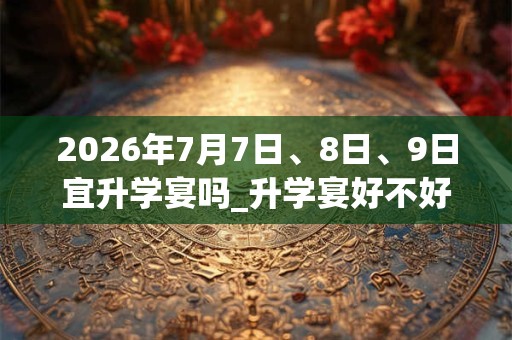 2026年7月7日、8日、9日宜升学宴吗_升学宴好不好