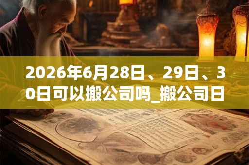 2026年6月28日、29日、30日可以搬公司吗_搬公司日子好吗 2026年6月28日、29日、30日可以搬公司吗_搬公司日子好吗