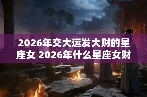 2026年交大运发大财的星座女 2026年什么星座女财运暴涨 2026年交大运发大财的星座女 2026年什么星座女财运暴涨
