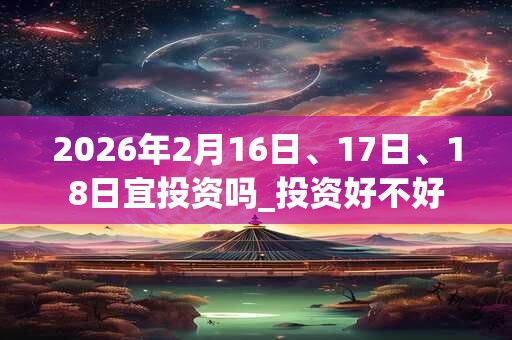 2026年2月16日、17日、18日宜投资吗_投资好不好 2026年2月16日、17日、18日宜投资吗_投资好不好