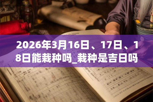 2026年3月16日、17日、18日能栽种吗_栽种是吉日吗 2026年3月16日、17日、18日能栽种吗_栽种是吉日吗