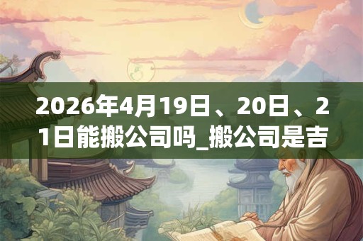 2026年4月19日、20日、21日能搬公司吗_搬公司是吉日吗 2026年4月19日、20日、21日能搬公司吗_搬公司是吉日吗