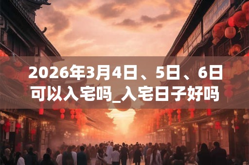 2026年3月4日、5日、6日可以入宅吗_入宅日子好吗 2026年3月4日、5日、6日可以入宅吗_入宅日子好吗
