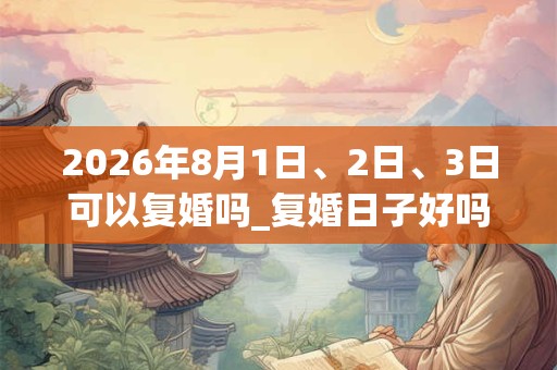 2026年8月1日、2日、3日可以复婚吗_复婚日子好吗 2026年8月1日、2日、3日可以复婚吗_复婚日子好吗