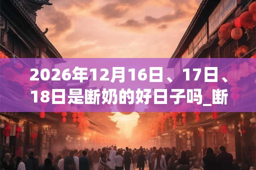 2026年12月16日、17日、18日是断奶的好日子吗_断奶可以吗 2026年12月16日、17日、18日是断奶的好日子吗_断奶可以吗