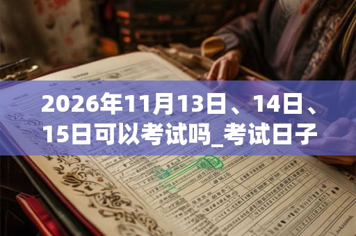 2026年11月13日、14日、15日可以考试吗_考试日子好吗 2026年11月13日、14日、15日可以考试吗_考试日子好吗