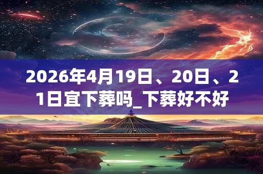 2026年4月19日、20日、21日宜下葬吗_下葬好不好 2026年4月19日、20日、21日宜下葬吗_下葬好不好