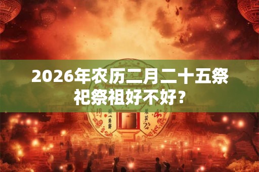 2026年农历二月二十五祭祀祭祖好不好? 2026年农历二月二十五祭祀祭祖好不好?