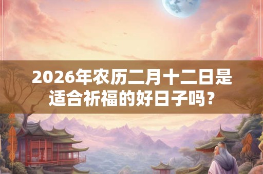2026年农历二月十二日是适合祈福的好日子吗? 2026年农历二月十二日是适合祈福的好日子吗?