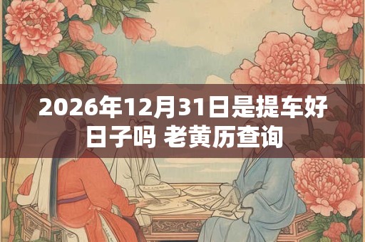 2026年12月31日是提车好日子吗 老黄历查询